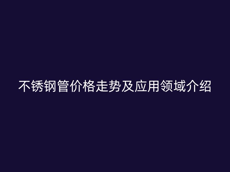 不锈钢管价格走势及应用领域介绍
