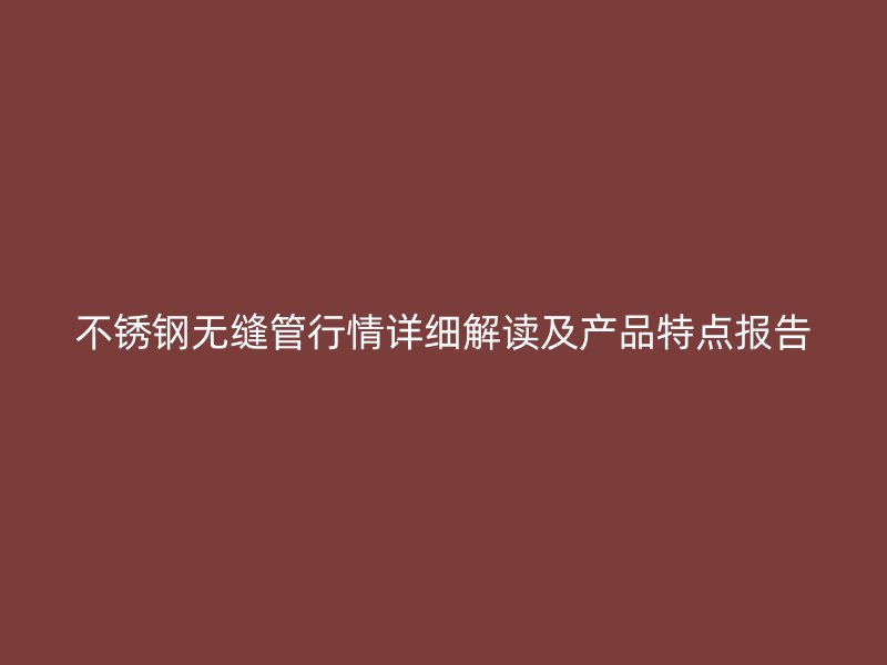 不锈钢无缝管行情详细解读及产品特点报告