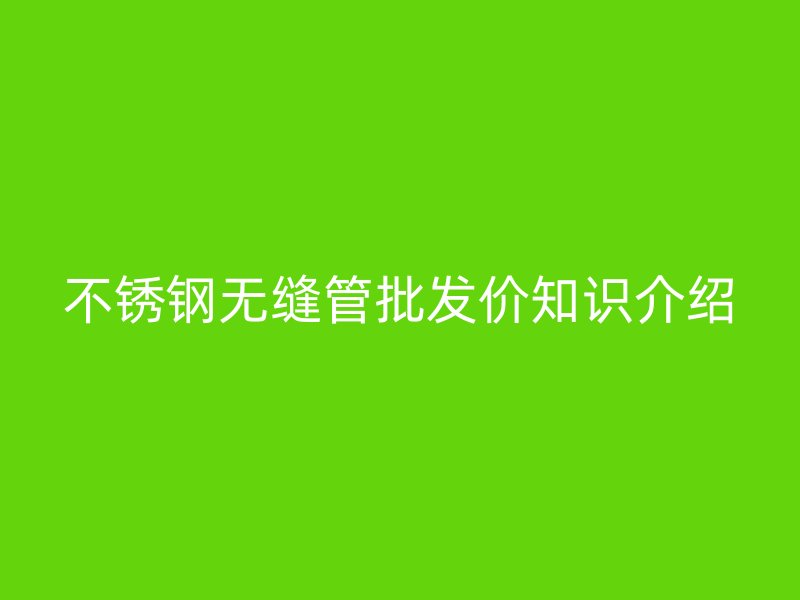 不锈钢无缝管批发价知识介绍