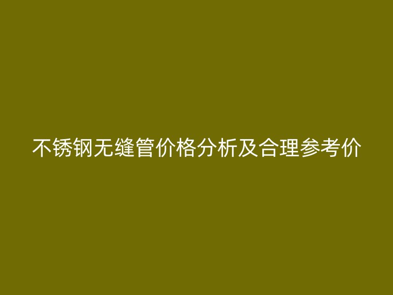 不锈钢无缝管价格分析及合理参考价