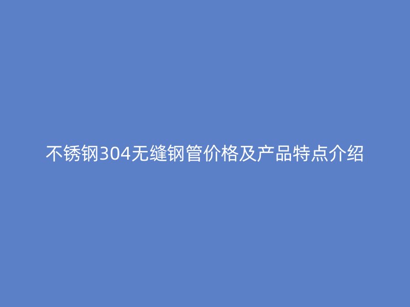 不锈钢304无缝钢管价格及产品特点介绍